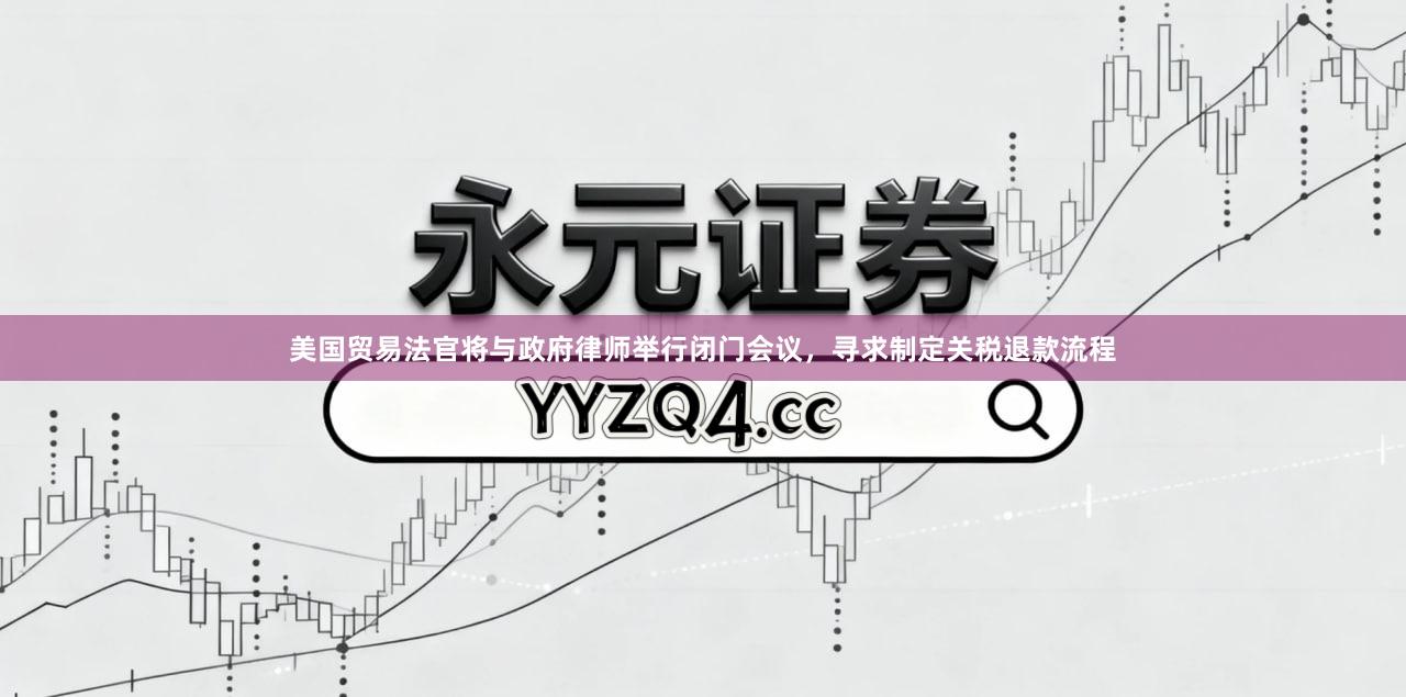 美国贸易法官将与政府律师举行闭门会议，寻求制定关税退款流程