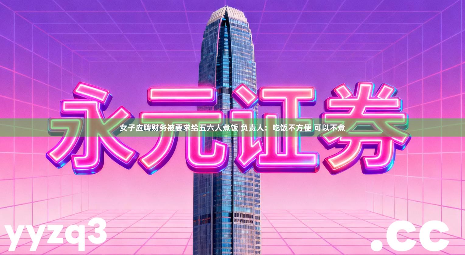 女子应聘财务被要求给五六人煮饭 负责人：吃饭不方便 可以不煮